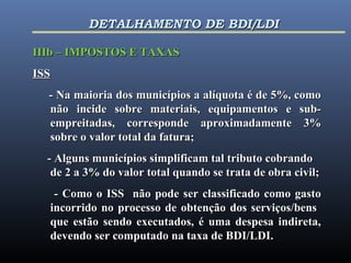 IIIb – IMPOSTOS E TAXASIIIb – IMPOSTOS E TAXAS
ISSISS
- Na maioria dos municípios a alíquota é de 5%, como- Na maioria dos municípios a alíquota é de 5%, como
não incide sobre materiais, equipamentos e sub-não incide sobre materiais, equipamentos e sub-
empreitadas, corresponde aproximadamente 3%empreitadas, corresponde aproximadamente 3%
sobre o valor total da fatura;sobre o valor total da fatura;
- Alguns municípios simplificam tal tributo cobrando- Alguns municípios simplificam tal tributo cobrando
de 2 a 3% do valor total quando se trata de obra civil;de 2 a 3% do valor total quando se trata de obra civil;
- Como o ISS não pode ser classificado como gasto- Como o ISS não pode ser classificado como gasto
incorrido no processo de obtenção dos serviços/bensincorrido no processo de obtenção dos serviços/bens
que estão sendo executados, é uma despesa indireta,que estão sendo executados, é uma despesa indireta,
devendo ser computado na taxa de BDI/LDI.devendo ser computado na taxa de BDI/LDI.
DETALHAMENTO DE BDI/LDIDETALHAMENTO DE BDI/LDI
 
