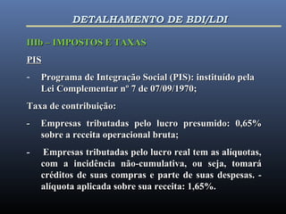 IIIb – IMPOSTOS E TAXASIIIb – IMPOSTOS E TAXAS
PISPIS
- Programa de Integração Social (PIS): instituído pelaPrograma de Integração Social (PIS): instituído pela
Lei Complementar nº 7 de 07/09/1970;Lei Complementar nº 7 de 07/09/1970;
Taxa de contribuição:Taxa de contribuição:
- Empresas tributadas pelo lucro presumido: 0,65%- Empresas tributadas pelo lucro presumido: 0,65%
sobre a receita operacional bruta;sobre a receita operacional bruta;
- Empresas tributadas pelo lucro real tem as alíquotas,- Empresas tributadas pelo lucro real tem as alíquotas,
com a incidência não-cumulativa, ou seja, tomarácom a incidência não-cumulativa, ou seja, tomará
créditos de suas compras e parte de suas despesas. -créditos de suas compras e parte de suas despesas. -
alíquota aplicada sobre sua receita: 1,65%.alíquota aplicada sobre sua receita: 1,65%.
DETALHAMENTO DE BDI/LDIDETALHAMENTO DE BDI/LDI
 