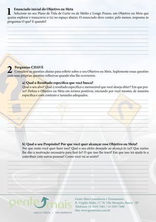 Gente Mais Consultoria e Treinamento
R. Virgílio Malta, 17-76, Vila Mesquita, Bauru - SP
Telefones: 14 3010-7681 / 14 3203-7680
Site: www.gentemais.com.br
1 Enunciado inicial do Objetivo ou Meta
Selecione no seu Plano de Vida de Curto ou de Médio e Longo Prazos, um Objetivo ou Meta que
queira explorar e transcreva-o (a) no espaço abaixo. O enunciado deve conter, pelo menos, respostas às
perguntas O que? E quando?
2 Perguntas-CHAVE
Considere as questões abaixo para refletir sobre o seu Objetivo ou Meta. Suplemente essas questões
com suas próprias questões reflexivas quando elas lhe ocorrerem.
a) Qual o Resultado específico que você busca?
Qual o seu alvo? Qual o resultado específico e mensurável que você deseja obter? Em que pra-
zo? Defina o Objetivo ou Meta em termos positivos, iniciando por você mesmo, de maneira
específica e com contexto e tamanho adequados.
b) Qual o seu Propósito? Por que você quer alcançar esse Objetivo ou Meta?
Por que razão você quer fazer isso? Qual o seu efeito desejado ao alcançá-lo (a)? Que razões
lhe dão a motivação necessária para fazê-lo? O que isso lhe trará? Em que isso irá ajudá-lo a
contribuir com outras pessoas? Como você vai se sentir?
 