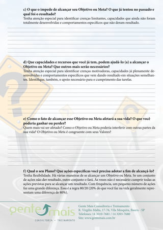 Gente Mais Consultoria e Treinamento
R. Virgílio Malta, 17-76, Vila Mesquita, Bauru - SP
Telefones: 14 3010-7681 / 14 3203-7680
Site: www.gentemais.com.br
c) O que o impede de alcançar seu Objetivo ou Meta? O que já tentou no passado e
qual foi o resultado?
Tenha atenção especial para identificar crenças limitantes, capacidades que ainda não foram
totalmente desenvolvidas e comportamentos específicos que não deram resultado.
d) Que capacidades e recursos que você já tem, podem ajudá-lo (a) a alcançar o
Objetivo ou Meta? Que outros mais serão necessários?
Tenha atenção especial para identificar crenças motivadoras, capacidades já plenamente de-
senvolvidas e comportamentos específicos que vem dando resultado em situações semelhan-
tes. Identifique, também, o apoio necessário para o cumprimento das tarefas.
e) Como o fato de alcançar esse Objetivo ou Meta afetará a sua vida? O que você
poderia ganhar ou perder?
Quem mais vai ser afetado? Como o Objetivo ou Meta poderia interferir com outras partes da
sua vida? O Objetivo ou Meta é congruente com seus Valores?
f) Qual o seu Plano? Que ações específicas você precisa adotar a fim de alcançá-lo?
Tenha flexibilidade. Há várias maneiras de se alcançar um Objetivo ou Meta. Se um conjunto
de ações não der resultado, outro conjunto o fará. Às vezes não é necessário cumprir todas as
ações previstas para se alcançar um resultado. Com frequência, um pequeno número de ações
faz uma grande diferença. Essa é a regra 80/20 (20% do que você faz na vida geralmente repre-
sentam uma diferença de 80%).
 