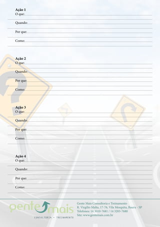 Gente Mais Consultoria e Treinamento
R. Virgílio Malta, 17-76, Vila Mesquita, Bauru - SP
Telefones: 14 3010-7681 / 14 3203-7680
Site: www.gentemais.com.br
Ação 1
O que:
Quando:
Por que:
Como:
Ação 2
O que:
Quando:
Por que:
Como:
Ação 3
O que:
Quando:
Por que:
Como:
Ação 4
O que:
Quando:
Por que:
Como:
 