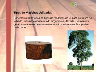 Tipos de Madeiras Utilizadas
Podemos utilizar todos os tipos de madeiras de lei para estrutura do
telhado, mas a Peroba tem sido largamente utilizada. De maneira
geral, as madeiras de cores escuras são mais resistentes, porém,
mais caras.
 