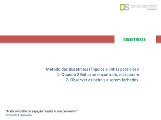 Método das Bissetrizes (ângulos e linhas paralelas):
1- Quando 2 linhas se encontram, elas param
2- Observar os beirais a serem fechados
“Todo encontro de espigão resulta numa cumeeira!”
By Danilo Francavilla
BISSETRIZES
 