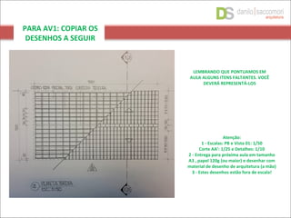 PARA AV1: COPIAR OS
DESENHOS A SEGUIR
LEMBRANDO QUE PONTUAMOS EM
AULA ALGUNS ITENS FALTANTES. VOCÊ
DEVERÁ REPRESENTÁ-LOS
Atenção:
1 - Escalas: PB e Vista 01: 1/50
Corte AA’: 1/25 e Detalhes: 1/10
2 - Entrega para próxima aula em tamanho
A3 , papel 120g (ou maior) e desenhar com
material de desenho de arquitetura (a mão)
3 - Estes desenhos estão fora de escala!
 