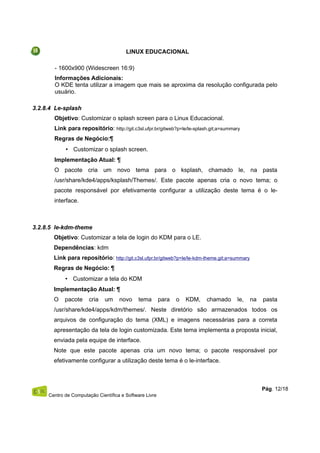 LINUX EDUCACIONAL
- 1600x900 (Widescreen 16:9)
Informações Adicionais:
O KDE tenta utilizar a imagem que mais se aproxima da resolução configurada pelo
usuário.
3.2.8.4 Le-splash
Objetivo: Customizar o splash screen para o Linux Educacional.
Link para repositório: http://git.c3sl.ufpr.br/gitweb?p=le/le-splash.git;a=summary
Regras de Negócio:¶
• Customizar o splash screen.
Implementação Atual: ¶
O pacote cria um novo tema para o ksplash, chamado le, na pasta
/usr/share/kde4/apps/ksplash/Themes/. Este pacote apenas cria o novo tema; o
pacote responsável por efetivamente configurar a utilização deste tema é o le-
interface.
3.2.8.5 le-kdm-theme
Objetivo: Customizar a tela de login do KDM para o LE.
Dependências: kdm
Link para repositório: http://git.c3sl.ufpr.br/gitweb?p=le/le-kdm-theme.git;a=summary
Regras de Negócio: ¶
• Customizar a tela do KDM
Implementação Atual: ¶
O pacote cria um novo tema para o KDM, chamado le, na pasta
/usr/share/kde4/apps/kdm/themes/. Neste diretório são armazenados todos os
arquivos de configuração do tema (XML) e imagens necessárias para a correta
apresentação da tela de login customizada. Este tema implementa a proposta inicial,
enviada pela equipe de interface.
Note que este pacote apenas cria um novo tema; o pacote responsável por
efetivamente configurar a utilização deste tema é o le-interface.
Centro de Computação Científica e Software Livre
Pág. 12/18
 