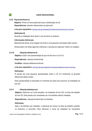 LINUX EDUCACIONAL
3.2.9 Plymouth-theme-le
Objetivo: Provê um tema plymouth para a distribuição do LE
Dependências: pacotes relacionados ao plymouth
Link para repositório: http://git.c3sl.ufpr.br/gitweb?p=le/plymouth-theme-le.git;a=summary
Definições:¶
Durante a instalação deve ativar o uso do tema no sistema.
Informações Adicionais:
Basicamente temos uma imagem de fundo e uma pequena animação estilo ubuntu.
Ainda podem ser feitas algumas melhorias, e precisa-se organizar melhor os códigos!
3.2.10 Ubiquity-slideshow-le
Objetivo: Exibir uma apresentação do que há de novo no LE 4.0.
Dependências: ubiquity-frontend-kde
Conflitos: ubiquity-slideshow-kubuntu
Link para repositório: http://git.c3sl.ufpr.br/gitweb?p=le/ubiquity-slideshow-le.git;a=summary
Definições:
O pacote faz uma pequena apresentação sobre o LE 4.0 mostrando os grandes
diferencias desta versão.
Essa apresentação é executada no momento da cópia dos arquivos na instalação do
live CD.
3.2.11 Ubiquity-desktop-icon
Objetivo: Adicionar um ícone lançador, do instalador do live CD, na Área de trabalho
do live CD. Este pacote só é necessário se o le-interface estiver instalado.
Dependências: ubiquity-frontend-kde, le-interface
Definições:
Após o le-interface ser instalado, o plasmoid de ícones na Área de trabalho (padrão
no Kubuntu), é removido. Para adicionar o ícone do instalador foi necessário
Centro de Computação Científica e Software Livre Pág. 13/18
 