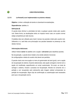 LINUX EDUCACIONAL
3.2.13 Le-firewall (a ser implementado no próximo release)
Objetivo: Limitar a utilização da banda no download de atualizações.
Dependências: iptables, tc
Definições:¶
O pacote deve diminuir a prioridade de todo e qualquer pacote criado pelo usuário
root. Desta forma, as atualizações terão um impacto menor caso um usuário normal
esteja competindo por este recurso.
O iptables deve ser utilizado para inserir marcas nos pacotes criado pelo usuário root.
Utilizando o tc, será feita uma priorização nos pacotes baseada na presença ou não
destas marcas.
Informações Adicionais:
Utilizar módulo owner do iptables com a opção --uid-owner para classificar pacotes.
Na recuperação, o pacote deve instalar uma versão estável e funcional.
As configurações e dados do usuário não devem ser perdidos.
O pacote criará uma nova opção no menu do gerenciador de boot (grub), com a opção
de recuperação do sistema. Quando selecionada, esta opção carregará o kernel com a
opção init modificada, especificando um script customizado. Tal script, ao invés de
carregar o sistema, iniciará o processo de recuperação. Através do comando dd, a
partição a ser recuperada será sobrescrita pela imagem estável armazenada na
partição de recuperação. Algum tipo de confirmação ou autenticação será necessária
para que a recuperação ocorra.
Centro de Computação Científica e Software Livre Pág. 15/18
 