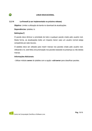 LINUX EDUCACIONAL
3.2.14 Le-firewall (a ser implementado no próximo release)
Objetivo: Limitar a utilização da banda no download de atualizações.
Dependências: iptables, tc
Definições:¶
O pacote deve diminuir a prioridade de todo e qualquer pacote criado pelo usuário root.
Desta forma, as atualizações terão um impacto menor caso um usuário normal esteja
competindo por este recurso.
O iptables deve ser utilizado para inserir marcas nos pacotes criado pelo usuário root.
Utilizando o tc, será feita uma priorização nos pacotes baseada na presença ou não destas
marcas.
Informações Adicionais:
- Utilizar módulo owner do iptables com a opção --uid-owner para classificar pacotes.
Centro de Computação Científica e Software Livre
Pág. 16/18
 