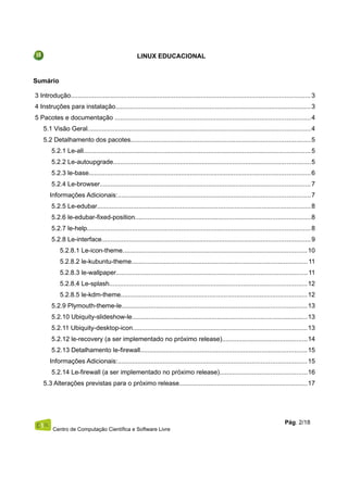 LINUX EDUCACIONAL
Sumário
3 Introdução....................................................................................................................................3
4 Instruções para instalação............................................................................................................3
5 Pacotes e documentação ............................................................................................................4
5.1 Visão Geral...........................................................................................................................4
5.2 Detalhamento dos pacotes...................................................................................................5
5.2.1 Le-all.............................................................................................................................5
5.2.2 Le-autoupgrade.............................................................................................................5
5.2.3 le-base..........................................................................................................................6
5.2.4 Le-browser....................................................................................................................7
Informações Adicionais:..........................................................................................................7
5.2.5 Le-edubar......................................................................................................................8
5.2.6 le-edubar-fixed-position.................................................................................................8
5.2.7 le-help...........................................................................................................................8
5.2.8 Le-interface...................................................................................................................9
5.2.8.1 Le-icon-theme......................................................................................................10
5.2.8.2 le-kubuntu-theme.................................................................................................11
5.2.8.3 le-wallpaper..........................................................................................................11
5.2.8.4 Le-splash.............................................................................................................12
5.2.8.5 le-kdm-theme.......................................................................................................12
5.2.9 Plymouth-theme-le......................................................................................................13
5.2.10 Ubiquity-slideshow-le.................................................................................................13
5.2.11 Ubiquity-desktop-icon................................................................................................13
5.2.12 le-recovery (a ser implementado no próximo release)...............................................14
5.2.13 Detalhamento le-firewall............................................................................................15
Informações Adicionais:........................................................................................................15
5.2.14 Le-firewall (a ser implementado no próximo release)................................................16
5.3 Alterações previstas para o próximo release.......................................................................17
Centro de Computação Científica e Software Livre
Pág. 2/18
 