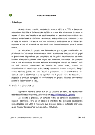 LINUX EDUCACIONAL
1 Introdução
Através de um convênio estabelecido entre o MEC e o C3SL – Centro de
Computação Científica e Software Livre (UFPR), o projeto visa implementar e manter a
versão 4.0 do Linux Educacional. O objetivo principal é a pesquisa multidisciplinar nas
áreas de software livre e informática na educação apresentando como resultados: (1) um
protótipo de sistema operacional livre que maximize o desempenho de computadores
escolares; e (2) um ambiente de aplicativos com interface adequada para o público
escolar.
As atividades do projeto são desenvolvidas por equipes coordenadas por
professores do C3SL/UFPR especialistas no tema. Cada equipe é composta por um grupo
de profissionais responsáveis pela prospecção de soluções e implementação de novos
pacotes. Todo produto gerado neste projeto será licenciado sob licença GPL (software
livre) e será desenvolvido nas mais modernas técnicas para este tipo de software. Para
isto são utilizadas ferramentas de controle de versão (GIT), técnicas de
internacionalização e localização (I18N e L10N), sistemas de controle de projeto (TRAC) e
demais técnicas padrão na área. Reuniões presenciais ou videoconferências são
realizadas com a SEED/MEC para acompanhamento do projeto, validação das soluções
propostas e eventuais correções no direcionamento do projeto, utilizando infraestrutura
para tal já disponível para o C3SL.
2 Instruções para instalação
É possível instalar a versão 4.0 do LE utilizando-se o DVD de instalação ou
fazendo download da imagem ISO, disponível em: http://colombard.c3sl.ufpr.br/le.
Ao executar o processo, um conjunto restrito de conteúdos educacionais é
instalado localmente. Para se ter acesso à totalidade dos conteúdos educacionais
disponibilizados pelo MEC, é necessário que o usuário solicite a instalação através da
opção “Instalar Conteúdos” da barra de atalhos (EDUBAR).
Centro de Computação Científica e Software Livre Pág. 3/18
 
