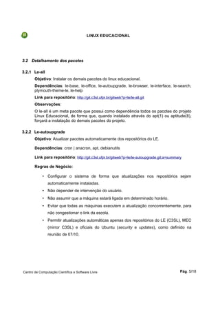LINUX EDUCACIONAL
3.2 Detalhamento dos pacotes
3.2.1 Le-all
Objetivo: Instalar os demais pacotes do linux educacional.
Dependências: le-base, le-office, le-autoupgrade, le-browser, le-interface, le-search,
plymouth-theme-le, le-help
Link para repositório: http://git.c3sl.ufpr.br/gitweb?p=le/le-all.git
Observações:
O le-all é um meta pacote que possui como dependência todos os pacotes do projeto
Linux Educacional, de forma que, quando instalado através do apt(1) ou aptitude(8),
forçará a instalação do demais pacotes do projeto.
3.2.2 Le-autoupgrade
Objetivo: Atualizar pacotes automaticamente dos repositórios do LE.
Dependências: cron | anacron, apt, debianutils
Link para repositório: http://git.c3sl.ufpr.br/gitweb?p=le/le-autoupgrade.git;a=summary
Regras de Negócio:
• Configurar o sistema de forma que atualizações nos repositórios sejam
automaticamente instaladas.
• Não depender de intervenção do usuário.
• Não assumir que a máquina estará ligada em determinado horário.
• Evitar que todas as máquinas executem a atualização concorrentemente, para
não congestionar o link da escola.
• Permitir atualizações automáticas apenas dos repositórios do LE (C3SL), MEC
(mirror C3SL) e oficiais do Ubuntu (security e updates), como definido na
reunião de 07/10.
Centro de Computação Científica e Software Livre Pág. 5/18
 