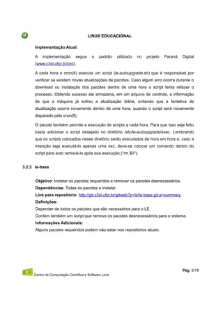 LINUX EDUCACIONAL
Implementação Atual:
A implementação segue o padrão utilizado no projeto Paraná Digital
(www.c3sl.ufpr.br/prd).
A cada hora o cron(8) executa um script (le-autoupgrade.sh) que é responsável por
verificar se existem novas atualizações de pacotes. Caso algum erro ocorra durante o
download ou instalação dos pacotes dentro de uma hora o script tenta refazer o
processo. Obtendo sucesso ele armazena, em um arquivo de controle, a informação
de que a máquina já sofreu a atualização diária, evitando que a tentativa de
atualização ocorra novamente dentro de uma hora, quando o script será novamente
disparado pelo cron(8).
O pacote também permite a execução de scripts a cada hora. Para que isso seja feito
basta adicionar o script desejado no diretório /etc/le-autoupgrade/exec. Lembrando
que os scripts colocados nesse diretório serão executados de hora em hora e, caso a
intenção seja executá-lo apenas uma vez, deve-se colocar um comando dentro do
script para auto removê-lo após sua execução ("rm $0").
3.2.3 le-base
Objetivo: Instalar os pacotes requeridos e remover os pacotes desnecessários.
Dependências: Todas os pacotes a instalar.
Link para repositório: http://git.c3sl.ufpr.br/gitweb?p=le/le-base.git;a=summary
Definições:
Depender de todos os pacotes que são necessários para o LE.
Contém também um script que remove os pacotes desnecessários para o sistema.
Informações Adicionais:
Alguns pacotes requeridos podem não estar nos repositórios atuais.
Centro de Computação Científica e Software Livre
Pág. 6/18
 