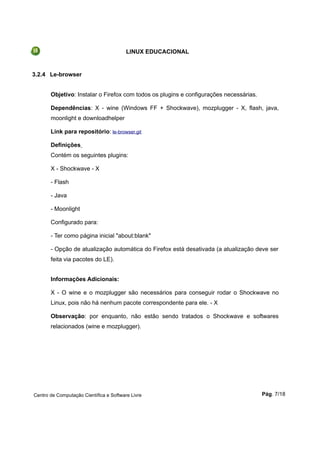 LINUX EDUCACIONAL
3.2.4 Le-browser
Objetivo: Instalar o Firefox com todos os plugins e configurações necessárias.
Dependências: X - wine (Windows FF + Shockwave), mozplugger - X, flash, java,
moonlight e downloadhelper
Link para repositório: le-browser.git
Definições
Contém os seguintes plugins:
X - Shockwave - X
- Flash
- Java
- Moonlight
Configurado para:
- Ter como página inicial "about:blank"
- Opção de atualização automática do Firefox está desativada (a atualização deve ser
feita via pacotes do LE).
Informações Adicionais:
X - O wine e o mozplugger são necessários para conseguir rodar o Shockwave no
Linux, pois não há nenhum pacote correspondente para ele. - X
Observação: por enquanto, não estão sendo tratados o Shockwave e softwares
relacionados (wine e mozplugger).
Centro de Computação Científica e Software Livre Pág. 7/18
 