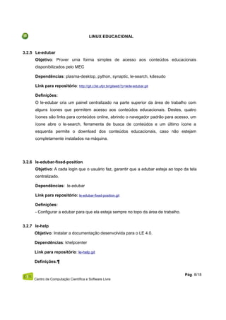LINUX EDUCACIONAL
3.2.5 Le-edubar
Objetivo: Prover uma forma simples de acesso aos conteúdos educacionais
disponibilizados pelo MEC
Dependências: plasma-desktop, python, synaptic, le-search, kdesudo
Link para repositório: http://git.c3sl.ufpr.br/gitweb?p=le/le-edubar.git
Definições:
O le-edubar cria um painel centralizado na parte superior da área de trabalho com
alguns ícones que permitem acesso aos conteúdos educacionais. Destes, quatro
ícones são links para conteúdos online, abrindo o navegador padrão para acesso, um
ícone abre o le-search, ferramenta de busca de conteúdos e um último ícone a
esquerda permite o download dos conteúdos educacionais, caso não estejam
completamente instalados na máquina.
3.2.6 le-edubar-fixed-position
Objetivo: A cada login que o usuário faz, garantir que a edubar esteja ao topo da tela
centralizado.
Dependências: le-edubar
Link para repositório: le-edubar-fixed-position.git
Definições:
- Configurar a edubar para que ela esteja sempre no topo da área de trabalho.
3.2.7 le-help
Objetivo: Instalar a documentação desenvolvida para o LE 4.0.
Dependências: khelpcenter
Link para repositório: le-help.git
Definições:¶
Centro de Computação Científica e Software Livre
Pág. 8/18
 