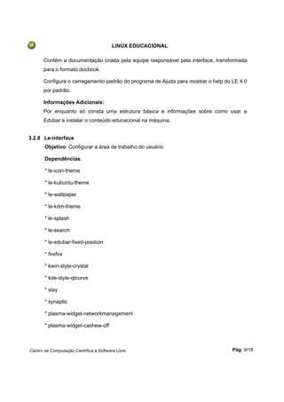 LINUX EDUCACIONAL
Contém a documentação criada pela equipe responsável pela interface, transformada
para o formato docbook.
Configura o carregamento padrão do programa de Ajuda para mostrar o help do LE 4.0
por padrão.
Informações Adicionais:
Por enquanto só consta uma estrutura básica e informações sobre como usar a
Edubar e instalar o conteúdo educacional na máquina.
3.2.8 Le-interface
Objetivo: Configurar a área de trabalho do usuário.
Dependências:
* le-icon-theme
* le-kubuntu-theme
* le-wallpaper
* le-kdm-theme
* le-splash
* le-search
* le-edubar-fixed-position
* firefox
* kwin-style-crystal
* kde-style-qtcurve
* slay
* synaptic
* plasma-widget-networkmanagement
* plasma-widget-cashew-off
Centro de Computação Científica e Software Livre Pág. 9/18
 