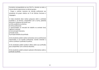 14
Formativo correspondente ao seu Pré-IF e, durante as aulas, o
mesmo deverá supervisionar os demais grupos;
- Propor e solicitar maneiras de imersão profissional aos
estudantes do grupo relativo ao IF de Ciências Humanas e
Linguagens.
1) Cada estudante deve realizar pesquisas sobre a profissão
escolhida e, ao término, compartilhar com a turma, podendo
direcionar a pesquisa de acordo com:
a) trilha acadêmica ou técnica;
b) rotina profissional;
c) oportunidades no mercado de trabalho no contexto local,
regional e nacional;
d) remuneração financeira;
e) função social;
f) principais desafios da profissão.
2) Os estudantes podem realizar entrevistas com os profissionais
relacionados à sua escolha profissional, visando entender a
rotina e conhecer a profissão na prática;
3) Os estudantes podem produzir vídeos sobre suas profissões
para compartilhar com os demais discentes;
4) Os estudantes podem produzir podcasts informativos sobre a
profissão escolhida;
 