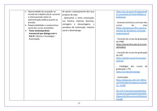 17
 Oportunidade de ocupação no
mundo do trabalho (local, nacional
e internacional), tanto na
administração pública quanto na
privada;
 Responsabilidade e compromisso
social dos cursos envolvidos.
 Tema contemporâneo
transversal que dialoga com o
Pré-IF: Ciência e Tecnologia –
Automação.
de apoiar o planejamento dos seus
projetos de vida;
- Apresentar o tema automação,
sua história, sistemas discretos,
vantagens e desvantagens, o
paradoxo da automação, impacto
social e desemprego.
https://sis.sig.uema.br/sigaa/publ
ic/curso/lista.jsf?nivel=G&aba=p-
graduacao
- Ementa e estrutura curricular dos
cursos da área
(Https://graduacao.fflch.usp.br/e
mentas-de-disciplinas-conteudo-
programatico)
- Consulta de cursos de graduação
do IFMA
https://portal.ifma.edu.br/cursos
ofertados/
- Consulta de cursos de graduação
do USP
https://www5.usp.br/ensino/gra
duacao/
- Catálogos dos cursos de
graduação | ITA
www.ita.br/grad/catalogo
- Automação:
https://www.dca.ufrn.br/~affons
o/FTP/DCA447/trabalho1/trabalh
o1_13.pdf
file:///C:/Users/brunoembs/Dow
nloads/Schwab%20(2016)%20A%
20quarta%20revolucao%20indust
rial.pdf
 