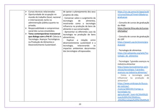 20
 Cursos técnicos relacionados
 Oportunidade de ocupação no
mundo do trabalho (local, nacional
e internacional), tanto na
administração pública quanto na
privada;
 Responsabilidade e compromisso
social dos cursos envolvidos;
 Tema contemporâneo transversal
que dialoga com o Pré-IF: Ciência e
Tecnologia- Avanços Tecnológicos
na Produção de Alimentos e
Desenvolvimento Sustentável.
de apoiar o planejamento dos seus
projetos de vida;
- Conversar sobre o surgimento da
tecnologia de alimentos,
mostrando como a tecnologia
influencia na produção de bens de
alimento e sua conservação;
- Apresentar os diferentes usos da
tecnologia na produção de bens
alimentícios;
- Explicar a relação entre
desenvolvimento sustentável e a
tecnologia, relacionando os
impactos ambientais decorrentes
das tecnologias ultrapassadas.
https://sis.sig.uema.br/sigaa/publ
ic/curso/lista.jsf?nivel=G&aba=p-
graduacao
- Consulta de cursos de graduação
do IFMA
https://portal.ifma.edu.br/cursos
ofertados/
- Consulta de cursos de graduação
do USP
https://www5.usp.br/ensino/gra
duacao/
- Tecnologia de alimentos
https://pt.wikipedia.org/wiki/Tec
nologia_de_alimentos
- Tecnologia: 7 grandes avanços na
indústria alimentar
http://www.tecnoalimentar.pt/n
oticias/tecnologia-7-grandes-
avancos-na-indostria-alimentar/
- Como a tecnologia pode
influenciar na produção de
alimentos?
https://www.embrapa.br/busca-
de-noticias/-
/noticia/30015917/artigo-a-
tecnologia-na-
agricultura#:~:text=%C3%A9%20
mais%20fict%C3%ADcio.-
,A%20tecnologia%20%C3%A9%20
 