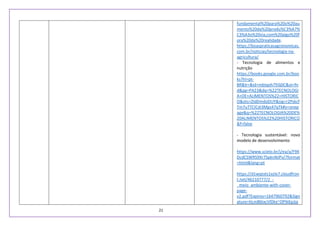 21
fundamental%20para%20o%20au
mento%20da%20produ%C3%A7%
C3%A3o%20via,com%20algo%20f
ora%20da%20realidade.
https://boaspraticasagronomicas.
com.br/noticias/tecnologia-na-
agricultura/
- Tecnologia de alimentos e
nutrição
https://books.google.com.br/boo
ks?hl=pt-
BR&lr=&id=mbIqoh793j0C&oi=fn
d&pg=PA23&dq=%22TECNOLOGI
A+DE+ALIMENTOS%22+HISTORIC
O&ots=ZldDmdoDUY&sig=r2Pskcf
Tm7uTTCICdi3Mgs47qTk#v=onep
age&q=%22TECNOLOGIA%20DE%
20ALIMENTOS%22%20HISTORICO
&f=false
- Tecnologia sustentável: novo
modelo de desenvolvimento
https://www.scielo.br/j/ea/a/F9X
DcdCSWRS9Xr7SpknNJPv/?format
=html&lang=pt
https://d1wqtxts1xzle7.cloudfron
t.net/46210777/2_-
_meio_ambiente-with-cover-
page-
v2.pdf?Expires=1647960792&Sign
ature=hLm86txcVlDkx~OPIkKpJjq
 