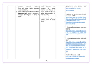 26
histórico, relevância, Sistema
Único de Saúde, dados regionais,
nacionais e locais;
 Tema contemporâneo transversal que
dialoga com o IF: Ciência e tecnologia -
Inovações tecnológicas na área da
saúde.
saúde, blockchain para
cuidados de saúde,
Internet das Coisas na
saúde, realidade virtual na
saúde, telemedicina e big
data na saúde;
- Analisar de forma geral o
Sistema Único de Saúde
(SUS).
-Catálogo dos cursos técnicos / MEC
http://cnct.mec.gov.br/cnct-
api/catalogopdf
- Catálogo dos cursos de superiores de
tecnologia – MEC:
http://portal.mec.gov.br/index.php?o
ption=com_docman&view=download
&alias=98211-cncst-2016-
a&category_slug=outubro-2018-pdf-
1&Itemid=30192
- Classificação de cursos superiores
(OCDE)
https://download.inep.gov.br/downlo
ad/superior/2009/Tabela_OCDE_2009
.pdf
- Classificação de cursos superiores
(INEP)
https://download.inep.gov.br/publica
coes/institucionais/avaliacoes_e_exa
mes_da_educacao_superior/manual_
para_classificacao_dos_cursos_de_gr
aducacao_e_sequenciais_cine_brasil.
pdf
- Dados sobre saúde e SUS
http://each.uspnet.usp.br/edicoes-
each/qualidade_vida.pdf
 