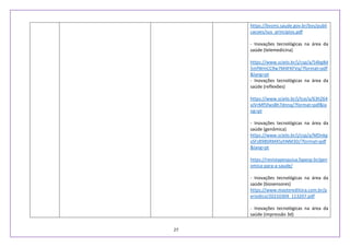 27
https://bvsms.saude.gov.br/bvs/publi
cacoes/sus_principios.pdf
- Inovações tecnológicas na área da
saúde (telemedicina)
https://www.scielo.br/j/csp/a/54bg8d
5mfWmCC9w7M4FKFVq/?format=pdf
&lang=pt
- Inovações tecnológicas na área da
saúde (reflexões)
https://www.scielo.br/j/tce/a/63hZ64
xJVrMf5fwsBh7dnnq/?format=pdf&la
ng=pt
- Inovações tecnológicas na área da
saúde (genômica)
https://www.scielo.br/j/csp/a/MDnkg
xSFz89BSRM45zhNM3D/?format=pdf
&lang=pt
https://revistapesquisa.fapesp.br/gen
omica-para-a-saude/
- Inovações tecnológicas na área da
saúde (biosensores)
https://www.mastereditora.com.br/p
eriodico/20210304_113207.pdf
- Inovações tecnológicas na área da
saúde (impressão 3d)
 