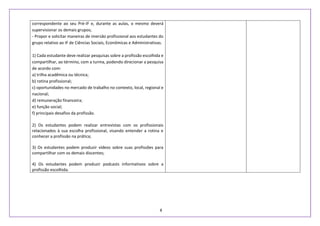 8
correspondente ao seu Pré-IF e, durante as aulas, o mesmo deverá
supervisionar os demais grupos;
- Propor e solicitar maneiras de imersão profissional aos estudantes do
grupo relativo ao IF de Ciências Sociais, Econômicas e Administrativas.
1) Cada estudante deve realizar pesquisas sobre a profissão escolhida e
compartilhar, ao término, com a turma, podendo direcionar a pesquisa
de acordo com:
a) trilha acadêmica ou técnica;
b) rotina profissional;
c) oportunidades no mercado de trabalho no contexto, local, regional e
nacional;
d) remuneração financeira;
e) função social;
f) principais desafios da profissão.
2) Os estudantes podem realizar entrevistas com os profissionais
relacionados à sua escolha profissional, visando entender a rotina e
conhecer a profissão na prática;
3) Os estudantes podem produzir vídeos sobre suas profissões para
compartilhar com os demais discentes;
4) Os estudantes podem produzir podcasts informativos sobre a
profissão escolhida.
 