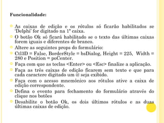 Funcionalidade:
 As caixas de edição e os rótulos só ficarão habilitados se
‘Delphi’ for digitado na 1ª caixa.
 O botão Ok só ficará habilitado se o texto das últimas caixas
forem iguais e diferentes de branco.
 Altere as seguintes props do formulário:
 Ctl3D = False, BorderStyle = bsDialog, Height = 225, Width =
280 e Position = poCenter.
 Faça com que as teclas <Enter> ou <Esc> finalize a aplicação.
 Faça as três caixas de edição ficarem sem texto e que para
cada caractere digitado um @ seja exibido.
 Faça com o acesso mnemônico aos rótulos ative a caixa de
edição correspondente.
 Defina o evento para fechamento do formulário através do
clique nos botões
 Desabilite o botão Ok, os dois últimos rótulos e as duas
últimas caixas de edição.
 