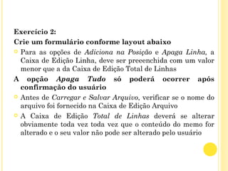Exercício 2:
Crie um formulário conforme layout abaixo
 Para as opções de Adiciona na Posição e Apaga Linha, a
Caixa de Edição Linha, deve ser preeenchida com um valor
menor que a da Caixa de Edição Total de Linhas
A opção Apaga Tudo só poderá ocorrer após
confirmação do usuário
 Antes de Carregar e Salvar Arquivo, verificar se o nome do
arquivo foi fornecido na Caixa de Edição Arquivo
 A Caixa de Edição Total de Linhas deverá se alterar
obviamente toda vez toda vez que o conteúdo do memo for
alterado e o seu valor não pode ser alterado pelo usuário
 
