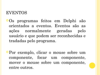 EVENTOS
Os programas feitos em Delphi são
orientados a eventos. Eventos são as
ações normalmente geradas pelo
usuário e que podem ser reconhecidas e
tradadas pelo programa.
Por exemplo, clicar o mouse sobre um
componente, focar um componente,
mover o mouse sobre um componente,
entre outros.
 