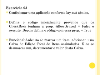 Exercício 03
 Confecionar uma aplicação conforme lay-out abaixo.
 Defina o codigo inicialmente prevendo que os
CheckBoxs tenham a prop. AllowGrayed = False e
execute. Depois defina o código com essa prop. = True
 Funcionalidade: Ao se marcar um item, adicionar 1 na
Caixa de Edição Total de Itens assinalados. E ao se
desmarcar um, decrementar o valor desta Caixa.
 