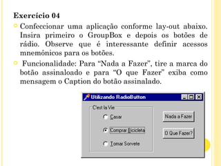 Exercício 04
 Confeccionar uma aplicação conforme lay-out abaixo.
Insira primeiro o GroupBox e depois os botões de
rádio. Observe que é interessante definir acessos
mnemônicos para os botões.
  Funcionalidade: Para “Nada a Fazer”, tire a marca do
botão assinaloado e para “O que Fazer” exiba como
mensagem o Caption do botão assinalado.
 
