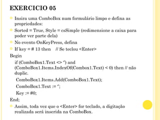 EXERCICIO 05
 Insira uma ComboBox num formulário limpo e defina as
propriedades:
 Sorted = True, Style = csSimple (redimensione a caixa para
poder ver parte dela)
 No evento OnKeyPress, defina
 If key = # 13 then // Se teclou <Enter>
Begin
if (ComboBox1.Text <> ‘’) and
(ComboBox1.Items.IndexOf(Combox1.Text) < 0) then // não
duplic.
ComboBox1.Items.Add(ComboBox1.Text);
ComboBox1.Text := ‘’;
Key := #0;
End;
 Assim, toda vez que o <Enter> for teclado, a digitação
realizada será inserida na ComboBox.
 
 