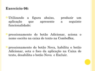 Exercício 06:
 
 Utilizando a figura abaixo, produzir um
aplicação que apresente a seguinte
funcionalidade:
 pressionamento do botão Adicionar, aciona o
nome escrito na caixa de texto na ComboBox.
 pressionamento do botão Nova, habilita o botão
Adicionar, seta o foco da aplicação na Caixa de
texto, desabilita o botão Nova e Excluir.
 
 