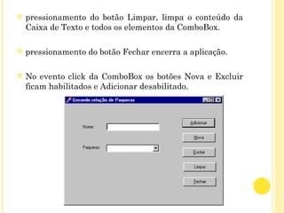  pressionamento do botão Limpar, limpa o conteúdo da
Caixa de Texto e todos os elementos da ComboBox.
 
 pressionamento do botão Fechar encerra a aplicação.
 No evento click da ComboBox os botões Nova e Excluir
ficam habilitados e Adicionar desabilitado.
 