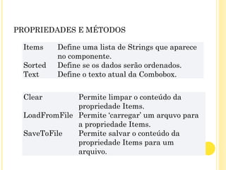 PROPRIEDADES E MÉTODOS
Items Define uma lista de Strings que aparece
no componente.
Sorted Define se os dados serão ordenados.
Text Define o texto atual da Combobox.
Clear Permite limpar o conteúdo da
propriedade Items.
LoadFromFile Permite ‘carregar’ um arquvo para
a propriedade Items.
SaveToFile Permite salvar o conteúdo da
propriedade Items para um
arquivo.
 