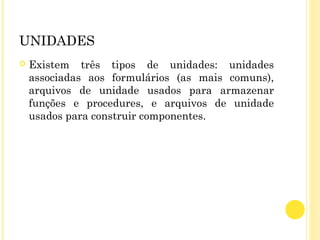 UNIDADES
 Existem três tipos de unidades: unidades
associadas aos formulários (as mais comuns),
arquivos de unidade usados para armazenar
funções e procedures, e arquivos de unidade
usados para construir componentes.
 