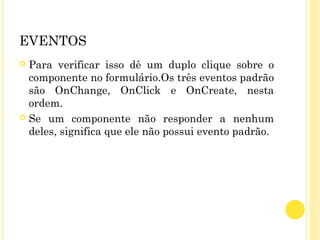 EVENTOS
 Para verificar isso dê um duplo clique sobre o
componente no formulário.Os três eventos padrão
são OnChange, OnClick e OnCreate, nesta
ordem.
 Se um componente não responder a nenhum
deles, significa que ele não possui evento padrão.
 