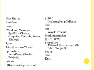 Unit Unit1;
Interface
uses
Windows, Messages,
SysUtils, Classes,
Graphics, Controls, Forms,
Dialogs;
Type
Tform1 = class(Tform)
procedure
FormCreate(Sender:
Tobject);
private
{Declarações privativas}
public
{Declarações públicas}
end;
var
Form1: Tform1;
implementation
{$R *.DFM}
procedure
TForm1.FormCreate(Se
nder: Tobject);
begin
end;
End.
 