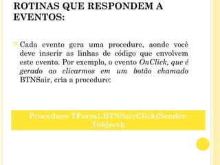 ROTINAS QUE RESPONDEM A
EVENTOS:
 Cada evento gera uma procedure, aonde você
deve inserir as linhas de código que envolvem
este evento. Por exemplo, o evento OnClick, que é
gerado ao clicarmos em um botão chamado
BTNSair, cria a procedure:
Procedure TForm1.BTNSairClick(Sender:
Tobject);
 