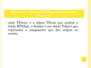  onde TForm1 é o objeto TForm que contém o
botão BTNSair, e Sender é um objeto Tobject que
representa o componente que deu origem ao
evento.
Procedure TForm1.BTNSairClick(Sender:
Tobject);
 