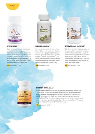 FOREVER DAILY®
Suplemento vitamínico e de sais minerais
essenciais, com composição dentro dos
limites diários recomendados. Sua fórmula
balanceada maximiza o aproveitamento das
vitaminas e dos sais minerais que, somados
a uma alimentação equilibrada e hábitos de
vida saudáveis, asseguram energia e bem-
estar ao organismo na medida certa.
439 60 tabletes | 0,079
FOREVER ROYAL JELLY
A geléia real é uma secreção que vem das glândulas da faringe das abelhas. Esta
“super comida” de abelhas é misturada com enzimas para alimentar somente as
abelhas que estão destinadas a serem rainhas. A geléia real é um alimento que
contém as vitaminas A, C, D e E, além de ser uma fonte de armazenagem da
vitamina B e do Ácido Pantotênico. A geléia real também contém aminoácidos, entre
eles, os essenciais – que o corpo não produz – além de minerais. Forever Royal Jelly
é a geléia real em tabletes, com delicioso sabor laranja.
036 60 tabletes | 0,130
FOREVER CALCIUM®
Com sua fórmula nutricionalmente perfeita,
Forever Calcium é um suplemento vitamínico
e mineral com proporções equilibradas de
cálcio, magnésio e vitamina D que agem em
conjunto e também separadamente. É um
recurso suplementar indicado principalmente
para jovens em fase de crescimento, atletas,
idosos e mulheres. Não contém glúten.
206 90 tabletes | 0,089
FOREVER GARLIC-THYME®
Complemento nutricional à base de óleo de
alho, canola, tomilho, com lecitina, cera de
abelha e extrato de alfarroba. A adição do
tomilho neutraliza o odor indesejável do alho.
Pode ser consumido junto às refeições.
Especialmente se tomado com o Arctic-Sea,
forma uma excelente fonte de nutrição em
óleos. Não contém glúten.
065 100 cápsulas | 0,080
10
Nutrição
 