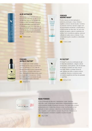 MASK POWDER
É uma combinação de albumina, maltodextrina, caulim, alantoína,
camomila e ureia, componentes selecionados cuidadosamente por serem
condicionadores da pele e limpadores dos poros. Formulado para combinar
perfeitamente com o nosso Aloe Activator e criar uma fina loção de fácil
aplicação no rosto e pescoço. A albumina e a maltodextrina esticam a
pele, enquanto o caulim absorve o excesso de gorduras. A alantoína e a
camomila suavizam e devolvem a aparência saudável da pele.
341 29g | 0,084
ALOE ACTIVATOR
Aloe activator é um hidratante único em
forma líquida, com mais de 98% de gel
de aloe vera. Esta fórmula simples usa
o poder de aloe para deixar a sensação
de pele refrescada e acalmada desde
o momento em que toca o seu rosto. A
alta concentração de aloe nesta fórmula
única faz do Aloe Activator uma adição
ideal para qualquer regime de cuidados
da pele.
612 130ml | 0,064
R3 FACTOR®
R3 Factor®
é uma rica combinação do gel
de Aloe Vera estabilizado, colágeno solúvel,
ácido etinoico, ácido glicólico, óleo de semente
de damasco e extratos de maçã, citrus e
chá verde. Retém a umidade natural da
pele, restaura seu brilho e maciez e renova
a aparência. Suaviza e condiciona a pele
diminuindo a aparência de linhas de expressão
e rugas finas.
069 56,7g | 0,125
FOREVER
MARINE MASK®
É uma máscara de fácil aplicação e
profunda penetração. Limpa, hidrata e
equilibra a textura natural da pele. Combina
os minerais marinhos naturais e algas com
as propriedades emolientes, umidificantes e
condicionantes da Aloe Vera, do mel e dos
extratos de pepino, alecrim e palmitato de
retinila. Com consistência argilosa, pode ser
utilizada em peles secas a oleosas. A sua
composição ajuda a equilibrar a oleosidade
da pele.
234 113ml | 0,090
FOREVER
ALPHA-E FACTOR®
É uma loção que contém extrato
emoliente de Aloe Vera e é fortificada
com as vitaminas A, C e E, óleo de
Borage, bisabolol e outros ingredientes
que fornecem proteção diária para a
pele. Especialmente desenvolvido para
a zona da face e do pescoço, hidrata
e revitaliza o brilho e a maciez da pele.
Ótima espalhabilidade e absorção.
187 30ml | 0,117
13
 