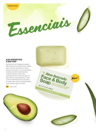 ALOE AVOCADO FACE
& BODY SOAP
Sabonete feito de manteiga de abacate,
Aloe Avocado Face & Body Soap é perfeito
para a sua pele, hidratando ao mesmo
tempo em que limpa, com as propriedades
revitalizantes desta maravilhosa fruta.
O abacate oferece conforto para
praticamente todos os tipos de pele. Em
peles oleosas, limpa gentilmente e deixa
os poros totalmente livres de impurezas.
Em peles secas, suaviza instantaneamente,
nutre e hidrata. Agora com Aloe!
284 142g | 0,027
Novo!
Essenciais
14
Cuidados Pessoais
 