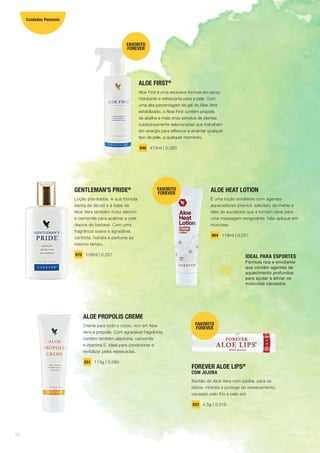 ALOE HEAT LOTION
É uma loção emoliente com agentes
aquecedores (mentol, salicilato de metila e
óleo de eucalipto) que a tornam ideal para
uma massagem revigorante. Não aplique em
mucosas.
064 118ml | 0,057
IDEAL PARA ESPORTES
Fórmula rica e emoliente
que contém agentes de
aquecimento profundos
para ajudar a aliviar os
músculos cansados.
ALOE PROPOLIS CREME
Creme para todo o corpo, rico em Aloe
Vera e própolis. Com agradável fragrância,
contém também alantoína, camomila
e vitamina E. Ideal para condicionar e
revitalizar peles ressecadas.
051 113g | 0,080
GENTLEMAN’S PRIDE®
Loção pós-barba. A sua fórmula
isenta de álcool e à base de
Aloe Vera também inclui alecrim
e camomila para acalmar a pele
depois do barbear. Com uma
fragrância suave e agradável,
conforta, hidrata e perfuma ao
mesmo tempo.
070 118ml | 0,057
ALOE FIRST®
Aloe First é uma exclusiva fórmula em spray,
hidratante e refrescante para a pele. Com
uma alta percentagem de gel de Aloe Vera
estabilizado, o Aloe First contém própolis
de abelha e mais onze extratos de plantas
cuidadosamente selecionadas que trabalham
em sinergia para refrescar e acalmar qualquer
tipo de pele, a qualquer momento.
040 473ml | 0,080
FAVORITO
FOREVER
FAVORITO
FOREVER
FOREVER ALOE LIPS®
COM JOJOBA
Bastão de Aloe Vera com jojoba, para os
lábios. Hidrata e protege do ressecamento,
causado pelo frio e pelo sol.
022 4,5g | 0,016
FAVORITO
FOREVER
16
Cuidados Pessoais
 