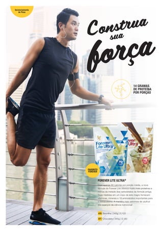 força
Construa
sua
FOREVER LITE ULTRA®
Com apenas 80 calorias por porção média, a nova
fórmula do Forever Lite oferece muito mais proteínas e
menos da metade dos carboidratos da fórmula antiga.
Duas medidas em um copo de leite magro fornecem
vitaminas, minerais e 18 aminoácidos importantes para
o metabolismo. A maneira mais saborosa de usufruir
dos avanços da ciência nutricional!
470 Baunilha | 345g | 0,122
471 Chocolate | 345g | 0,122
14 GRAMAS
DE PROTEÍNA
POR PORÇÃO
FAVORITO
FOREVER
Gerenciamento
de Peso
18
 
