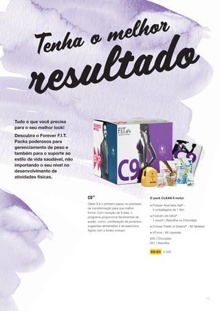 Tudo o que você precisa
para o seu melhor look!
Descubra o Forever F.I.T.
Packs poderosos para
gerenciamento de peso e
também para o suporte ao
estilo de vida saudável, não
importando o seu nível no
desenvolvimento de
atividades físicas.
C9™
Clean 9 é o primeiro passo no processo
de transformação para sua melhor
forma. Com duração de 9 dias, o
programa proporciona ferramentas de
auxílio, como: combinação de produtos,
sugestões alimentares e de exercícios.
Agora com o livreto incluso!
Tenha o melhor
resultado
O pack CLEAN 9 inclui:
+ Forever Aloe Vera Gel®
-
2 embalagens de 1 litro
+ Forever Lite Ultra®
-
1 pouch | Baunilha ou Chocolate
+ Forever Fields of Greens®
- 80 tabletes
+ VForce - 60 cápsulas
830 | Chocolate
831 | Baunilha
830-831 0,500
19
 