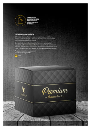 PREMIUM BUSINESS PACK
O Premium Business Pack é o pack para quem quer rentabilizar ao
máximo o trabalho dirigido e focado no Recrutamento de novos FBOs
para a sua rede de Negócios Forever.
Com a seleção dos melhores produtos Forever, e sua caixa box
impactante, o Premium Business Pack tem o propósito de premiar com
250 reais, além do bônus convencional, aqueles que Patrocinarem novos
FBOs. Com ele, o novo FBO se torna um novo Assistente de Supervisor.
Para saber o conteúdo atual, visite
www.foreverliving.com.br
815 1,500
19 PRODUTOS
DIFERENTES PARA
EXPANDIR SEUS
CONHECIMENTOS
E VENDAS
21
 