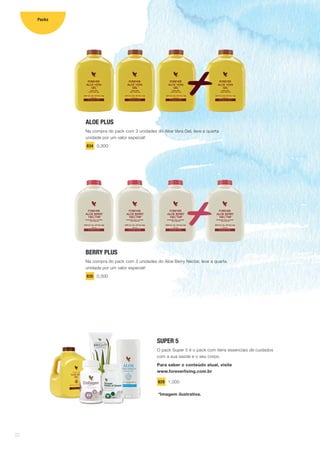 ALOE PLUS
Na compra do pack com 3 unidades do Aloe Vera Gel, leve a quarta
unidade por um valor especial!
834 0,300
BERRY PLUS
Na compra do pack com 3 unidades do Aloe Berry Nectar, leve a quarta
unidade por um valor especial!
835 0,300
SUPER 5
O pack Super 5 é o pack com itens essenciais de cuidados
com a sua saúde e o seu corpo.
Para saber o conteúdo atual, visite
www.foreverliving.com.br
829 1,000
*Imagem ilustrativa.
22
Packs
 