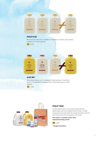 PEACH PLUS
Na compra do pack com 3 unidades do Aloe Bits N’ Peaches, leve a quarta
unidade por um valor especial!
836 0,300
ALOE MIX
Na compra do pack com 3 unidades (01 Aloe Vera Gel, 01 Aloe Berry
Nectar e 01 Aloe Bits N’ Peaches), leve 01 Aloe Vera Gel por um valor
especial!
837 0,300
VITAL5®
PACK
O pack Vital5 contém cinco produtos especialmente
selecionados para mais vitalidade todos os dias. O Vital5
proporciona uma base sólida de nutrição avançada, servindo
como apoio para outros programas nutricionais.
Para saber o conteúdo atual, visite
www.foreverliving.com.br
456 0,484
*Imagem ilustrativa.
23
 