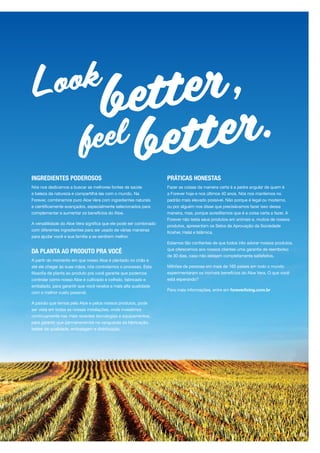 INGREDIENTES PODEROSOS
Nós nos dedicamos a buscar as melhores fontes de saúde
e beleza da natureza e compartilhá-las com o mundo. Na
Forever, combinamos puro Aloe Vera com ingredientes naturais
e cientificamente avançados, especialmente selecionados para
complementar e aumentar os benefícios do Aloe.
A versatilidade do Aloe Vera significa que ele pode ser combinado
com diferentes ingredientes para ser usado de várias maneiras
para ajudar você e sua família a se sentirem melhor.
DA PLANTA AO PRODUTO PRA VOCÊ
A partir do momento em que nosso Aloe é plantado no chão e
até ele chegar às suas mãos, nós controlamos o processo. Esta
filosofia de planta ao produto pra você garante que podemos
controlar como nosso Aloe é cultivado e colhido, fabricado e
embalado, para garantir que você receba a mais alta qualidade
com o melhor custo possível.
A paixão que temos pelo Aloe e pelos nossos produtos, pode
ser vista em todas as nossas instalações, onde investimos
continuamente nas mais recentes tecnologias e equipamentos,
para garantir que permanecemos na vanguarda da fabricação,
testes de qualidade, embalagem e distribuição.
PRÁTICAS HONESTAS
Fazer as coisas da maneira certa é a pedra angular de quem é
a Forever hoje e nos últimos 40 anos. Nós nos mantemos no
padrão mais elevado possível. Não porque é legal ou moderno,
ou por alguém nos disse que precisávamos fazer isso dessa
maneira, mas, porque acreditamos que é a coisa certa a fazer. A
Forever não testa seus produtos em animais e, muitos de nossos
produtos, apresentam os Selos de Aprovação da Sociedade
Kosher, Halal e Islâmica.
Estamos tão confiantes de que todos irão adorar nossos produtos,
que oferecemos aos nossos clientes uma garantia de reembolso
de 30 dias, caso não estejam completamente satisfeitos.
Milhões de pessoas em mais de 160 países em todo o mundo
experimentaram os incríveis benefícios do Aloe Vera. O que você
está esperando?
Para mais informações, entre em foreverliving.com.br
Look
better,
better.feel
05
 
